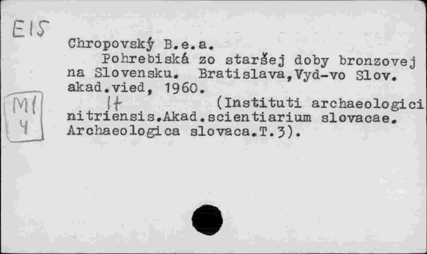 ﻿EIS'

Chropovskÿ B.e.a.
Pohrebiskâ zo starâej doby bronzovej na Slovensku. Bratislava,Vyd-vo Slov. akad.vied, I960.
Ij'	(Institut! archaeologici
nitriensis.Akad.seientiarium slovacae, Archaeologica slovaca.T.3).